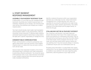 HOW TO EFFECTIVELY MANAGE A DATA BREACH | 6
4. START INCIDENT
RESPONSE MANAGEMENT
ASSEMBLE YOUR INCIDENT RESPONSE TEAM
A data breach is a crisis that must be managed through
teamwork. Assemble your incident response team im-
mediately. (Hopefully you’ve already met and discussed
roles during crisis practices and initiated your incident
response plan.)
Your team should include a team leader, lead investigator,
communications leader, C-suite representative, office ad-
ministrator, human resources, IT, attorney, public relations,
and breach response experts. Each brings a unique side to
the table with a specific responsibility to manage the crisis.
CONSIDER PUBLIC COMMUNICATIONS
Proper communication is critical to successfully man-
aging a data breach, and a key function of the incident
response team is to determine how and when notifica-
tions will be made.
Several states have legislated mandatory time frames
that dictate when a merchant must make notifications
to potentially affected cardholders. You should be aware
of the particular laws in your state and have instructions
in your incident response plan that outline how you will
make mandated notifications.
Identify in advance the person within your organization
(perhaps your inside legal counsel, newly hired breach
management firm, C-level executive, etc.) that is re-
sponsible for ensuring the notifications are made timely
and fulfill your state’s specific requirements. Your public
response to the data breach will be judged heavily, so
think this through.
STALLING MAY NOT BE IN YOUR BEST INTEREST
Your customers will discover if you keep important
breach information from them. If the media marks your
brand untrustworthy for withholding information, that la-
bel could end up hurting you worse than the other effects
of the data breach. Some companies fall into the, “Let’s
make sure we know exactly what’s going on before we
say anything at all” trap, but excessive delays in releasing
a statement may be seen as an attempted cover-up.
Providing some information is usually better than saying
nothing at all. You can always provide updated statements
as needed on your website. In all cases regarding public
statements, seek the guidance of your legal counsel.
 