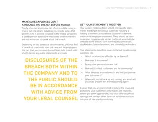 HOW TO EFFECTIVELY MANAGE A DATA BREACH | 7
GET YOUR STATEMENTS TOGETHER
Your incident response team should craft specific state-
ments that target the various audiences, including a
holding statement, press release, customer statement,
and internal/employee statement. These should be com-
municated to appropriate parties that could potentially be
affected by the breach, such as third party contractors,
stockholders, law enforcement, and ultimately cardholders.
Your statements should nip issues in the bud by addressing
questions like:
•	 Which locations are affected by the breach?
•	 How was it discovered?
•	 Is any other personal data at risk?
•	 How will it affect customers and the community?
•	 What services or assistance (if any) will you provide
your customers?
•	 When will you be back up and running, and what will
you do to prevent this from happening again?
Explain that you are committed to solving the issue and
protecting your customer’s information and interests.
Where you deem appropriate, you could offer an official
apology and perhaps other forms of assistance such as
one year of free credit monitoring.
DISCLOSURES OF THE
BREACH BOTH WITHIN
THE COMPANY AND TO
THE PUBLIC SHOULD
BE IN ACCORDANCE
WITH ADVICE FROM
YOUR LEGAL COUNSEL
MAKE SURE EMPLOYEES DON’T
ANNOUNCE THE BREACH BEFORE YOU DO
Poorly informed employees can often circulate rumors—
true or not. As a team, establish your media policy that
governs who is allowed to speak to the media. Designate
a spokesperson and ensure employees understand they
are not authorized to speak about the breach.
Depending on your particular circumstances, you may find
it beneficial to withhold from the rank and file employees
the fact that your company has suffered data breach until
shortly before any public statements are made.
 