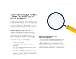 HOW TO EFFECTIVELY MANAGE A DATA BREACH | 8
5. INVESTIGATE, FIX YOUR SYSTEMS,
AND IMPLEMENT YOUR BREACH
PROTECTION SERVICES
Management of a data breach doesn’t end with your pub-
lic statement. Now comes the hardest part: investigating
and fixing everything. Luckily, you’re not alone. Your PFI
will perform the majority of the investigation and then
provide recommendations on how to repair your environ-
ment to ensure this doesn’t happen again.
BRING AFFECTED SYSTEMS BACK ONLINE
After the cause of the breach has been identified and
eradicated, you need to ensure all systems have been
hardened, patched, replaced, and tested before you
consider re-introducing the previously compromised
systems back into your production environment. During
this process, ask yourself these questions:
•	 Have you properly implemented all of the
recommended changes?
•	 Have all systems been patched, hardened,
and tested?
•	 What tools/reparations will ensure you’re secure
from a similar attack?
•	 How will you prevent this from happening again?
(Who will respond to security notifications and be
responsible to monitor security, Intrusion Detection
System, and firewall logs?)
SET YOUR BREACH PROTECTION
SERVICES INTO MOTION
It’s now time to enact your breach protection services,
if you have one. This is a data breach reimbursement
program that helps cover some of the costs of data
breach. Breach protection can alleviate an enormous
amount of stress surrounding data breaches, as you’ll
know you won’t have to bear the entire brunt of expenses
related to the breach (and there are a lot of expenses).
 