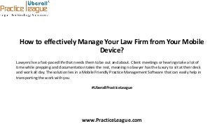 How to effectively Manage Your Law Firm from Your Mobile
Device?
Lawyers live a fast-paced life that needs them to be out and about. Client meetings or hearings take a lot of
time while prepping and documentation takes the rest, meaning no lawyer has the luxury to sit at their desk
and work all day. The solution lies in a Mobile Friendly Practice Management Software that can easily help in
transporting the work with you
#UberallPracticeLeague
www.PracticeLeague.com
 