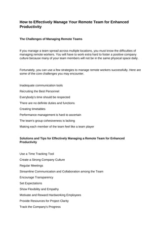 How to Effectively Manage Your Remote Team for Enhanced
Productivity
The Challenges of Managing Remote Teams
If you manage a team spread across multiple locations, you must know the difficulties of
managing remote workers. You will have to work extra hard to foster a positive company
culture because many of your team members will not be in the same physical space daily.
Fortunately, you can use a few strategies to manage remote workers successfully. Here are
some of the core challenges you may encounter.
Inadequate communication tools
Recruiting the Best Personnel
Everybody's time should be respected
There are no definite duties and functions
Creating timetables
Performance management is hard to ascertain
The team's group cohesiveness is lacking
Making each member of the team feel like a team player
Solutions and Tips for Effectively Managing a Remote Team for Enhanced
Productivity
Use a Time Tracking Tool
Create a Strong Company Culture
Regular Meetings
Streamline Communication and Collaboration among the Team
Encourage Transparency
Set Expectations
Show Flexibility and Empathy
Motivate and Reward Hardworking Employees
Provide Resources for Project Clarity
Track the Company's Progress
 