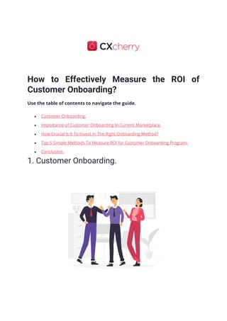 How to Effectively Measure the ROI of
Customer Onboarding?
Use the table of contents to navigate the guide.
• Customer Onboarding.
• Importance of Customer Onboarding In Current Marketplace.
• How Crucial Is It To Invest In The Right Onboarding Method?
• Top 6 Simple Methods To Measure ROI for Customer Onboarding Program.
• Conclusion.
1. Customer Onboarding.
 