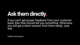 Askthemdirectly
If you can’t get proper feedback from your customer
base, then that should tell you something. Otherwise,
you will get a direct answer from them easily. Just
ask.
Credit to Fast Company
 
