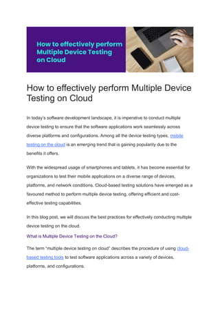 How to effectively perform Multiple Device
Testing on Cloud
In today’s software development landscape, it is imperative to conduct multiple
device testing to ensure that the software applications work seamlessly across
diverse platforms and configurations. Among all the device testing types, mobile
testing on the cloud is an emerging trend that is gaining popularity due to the
benefits it offers.
With the widespread usage of smartphones and tablets, it has become essential for
organizations to test their mobile applications on a diverse range of devices,
platforms, and network conditions. Cloud-based testing solutions have emerged as a
favoured method to perform multiple device testing, offering efficient and cost-
effective testing capabilities.
In this blog post, we will discuss the best practices for effectively conducting multiple
device testing on the cloud.
What is Multiple Device Testing on the Cloud?
The term “multiple device testing on cloud” describes the procedure of using cloud-
based testing tools to test software applications across a variety of devices,
platforms, and configurations.
 