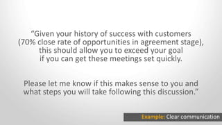 “Given your history of success with customers
(70% close rate of opportunities in agreement stage),
this should allow you to exceed your goal
if you can get these meetings set quickly.
Please let me know if this makes sense to you and
what steps you will take following this discussion.”
Example: Clear communication
 