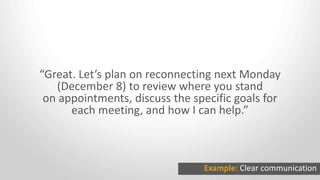 “Great. Let’s plan on reconnecting next Monday
(December 8) to review where you stand
on appointments, discuss the specific goals for
each meeting, and how I can help.”
Example: Clear communication
 