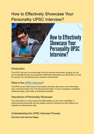 How to Effectively Showcase Your
Personality UPSC Interview?
Introduction
The UPSC interview is a pivotal stage in the civil services examination, gauging not only
your knowledge but also your personality. Effectively showcasing your personality is crucial
for success, as it complements your academic achievements.
What is the UPSC Interview?
The UPSC (Union Public Service Commission) interview, also known as the Personality
Test, is the final hurdle in the Civil Services Examination. It aims to evaluate a candidate's
intellectual depth, social traits, and leadership qualities.
Importance of Personality Showcase
Your personality is a unique aspect that differentiates you from other candidates. A
well-showcased personality not only creates a positive impression but also reflects your
suitability for administrative roles.
Understanding the UPSC Interview Process
Overview of the Interview Stages
 