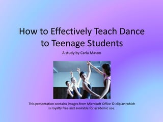 How to Effectively Teach Dance
to Teenage Students
A study by Carla Mason
This presentation contains images from Microsoft Office © clip art which
is royalty free and available for academic use.
 