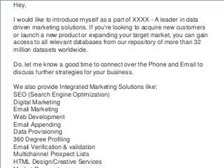 Hey,
I would like to introduce myself as a part of XXXX - A leader in data
driven marketing solutions. If you're looking t...