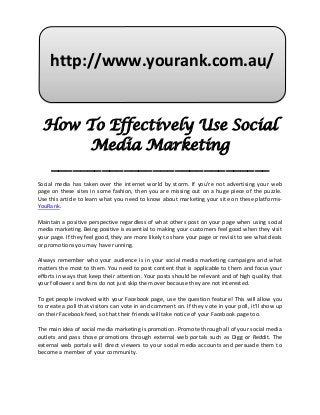 http://www.yourank.com.au/


  How To Effectively Use Social
        Media Marketing
   ______________________________
Social media has taken over the internet world by storm. If you're not advertising your web
page on these sites in some fashion, then you are missing out on a huge piece of the puzzle.
Use this article to learn what you need to know about marketing your site on these platforms-
YouRank.

Maintain a positive perspective regardless of what others post on your page when using social
media marketing. Being positive is essential to making your customers feel good when they visit
your page. If they feel good, they are more likely to share your page or revisit to see what deals
or promotions you may have running.

Always remember who your audience is in your social media marketing campaigns and what
matters the most to them. You need to post content that is applicable to them and focus your
efforts in ways that keep their attention. Your posts should be relevant and of high quality that
your followers and fans do not just skip them over because they are not interested.

To get people involved with your Facebook page, use the question feature! This will allow you
to create a poll that visitors can vote in and comment on. If they vote in your poll, it'll show up
on their Facebook feed, so that their friends will take notice of your Facebook page too.

The main idea of social media marketing is promotion. Promote through all of your social media
outlets and pass those promotions through external web portals such as Digg or Reddit. The
external web portals will direct viewers to your social media accounts and persuade them to
become a member of your community.
 