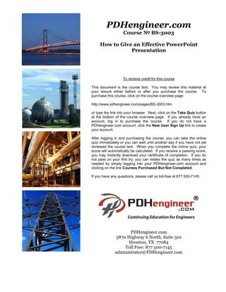 PDHengineer.com
                   Course № BS-3003

     How to Give an Effective PowerPoint
                Presentation




                   To receive credit for this course

This document is the course text. You may review this material at
your leisure either before or after you purchase the course. To
purchase this course, click on the course overview page:

http://www.pdhengineer.com/pages/BS-3003.htm

or type the link into your browser. Next, click on the Take Quiz button
at the bottom of the course overview page. If you already have an
account, log in to purchase the course. If you do not have a
PDHengineer.com account, click the New User Sign Up link to create
your account.

After logging in and purchasing the course, you can take the online
quiz immediately or you can wait until another day if you have not yet
reviewed the course text. When you complete the online quiz, your
score will automatically be calculated. If you receive a passing score,
you may instantly download your certificate of completion. If you do
not pass on your first try, you can retake the quiz as many times as
needed by simply logging into your PDHengineer.com account and
clicking on the link Courses Purchased But Not Completed.

If you have any questions, please call us toll-free at 877 500-7145.




                     PDHengineer.com
              5870 Highway 6 North, Suite 310
                    Houston, TX 77084
                  Toll Free: 877 500-7145
              administrator@PDHengineer.com
 