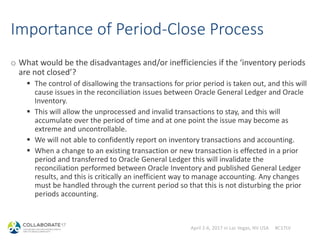 April 2-6, 2017 in Las Vegas, NV USA #C17LV
Importance of Period-Close Process
o What would be the disadvantages and/or inefficiencies if the ‘inventory periods
are not closed’?
 The control of disallowing the transactions for prior period is taken out, and this will
cause issues in the reconciliation issues between Oracle General Ledger and Oracle
Inventory.
 This will allow the unprocessed and invalid transactions to stay, and this will
accumulate over the period of time and at one point the issue may become as
extreme and uncontrollable.
 We will not able to confidently report on inventory transactions and accounting.
 When a change to an existing transaction or new transaction is effected in a prior
period and transferred to Oracle General Ledger this will invalidate the
reconciliation performed between Oracle Inventory and published General Ledger
results, and this is critically an inefficient way to manage accounting. Any changes
must be handled through the current period so that this is not disturbing the prior
periods accounting.
 