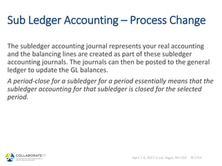 April 2-6, 2017 in Las Vegas, NV USA #C17LV
Sub Ledger Accounting – Process Change
The subledger accounting journal represents your real accounting
and the balancing lines are created as part of these subledger
accounting journals. The journals can then be posted to the general
ledger to update the GL balances.
A period-close for a subledger for a period essentially means that the
subledger accounting for that subledger is closed for the selected
period.
 