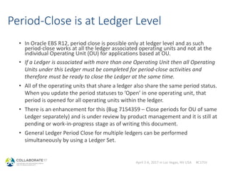 April 2-6, 2017 in Las Vegas, NV USA #C17LV
Period-Close is at Ledger Level
• In Oracle EBS R12, period close is possible only at ledger level and as such
period-close works at all the ledger associated operating units and not at the
individual Operating Unit (OU) for applications based at OU.
• If a Ledger is associated with more than one Operating Unit then all Operating
Units under this Ledger must be completed for period-close activities and
therefore must be ready to close the Ledger at the same time.
• All of the operating units that share a ledger also share the same period status.
When you update the period statuses to ‘Open’ in one operating unit, that
period is opened for all operating units within the ledger.
• There is an enhancement for this (Bug 7154359 – Close periods for OU of same
Ledger separately) and is under review by product management and it is still at
pending or work-in-progress stage as of writing this document.
• General Ledger Period Close for multiple ledgers can be performed
simultaneously by using a Ledger Set.
 