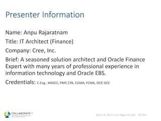 April 2-6, 2017 in Las Vegas, NV USA #C17LV
Presenter Information
Name: Anpu Rajaratnam
Title: IT Architect (Finance)
Company: Cree, Inc.
Brief: A seasoned solution architect and Oracle Finance
Expert with many years of professional experience in
information technology and Oracle EBS.
Credentials: C.Eng., MASCE, PMP, CPA, CGMA, FCMA, OCP, OCE
 