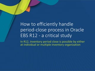 How to efficiently handle
period-close process in Oracle
EBS R12 - a critical study
In R12, inventory period close is possible by either
at individual or multiple inventory organization
 