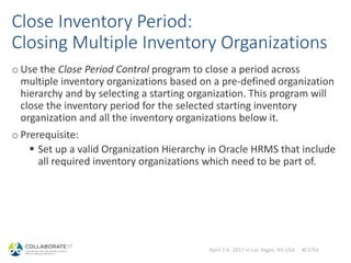April 2-6, 2017 in Las Vegas, NV USA #C17LV
Close Inventory Period:
Closing Multiple Inventory Organizations
o Use the Close Period Control program to close a period across
multiple inventory organizations based on a pre-defined organization
hierarchy and by selecting a starting organization. This program will
close the inventory period for the selected starting inventory
organization and all the inventory organizations below it.
o Prerequisite:
 Set up a valid Organization Hierarchy in Oracle HRMS that include
all required inventory organizations which need to be part of.
 