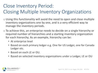 April 2-6, 2017 in Las Vegas, NV USA #C17LV
Close Inventory Period:
Closing Multiple Inventory Organizations
o Using this functionality will avoid the need to open and close multiple
inventory organizations one by one, and is a very efficient way to
manage the inventory periods.
o To achieve this, an enterprise needs to decide on a single hierarchy or
required number of hierarchies and a starting inventory organization
for each hierarchy. As an example, hierarchy can be:
• At enterprise level
• Based on each primary ledger e.g. One for US Ledger, one for Canada
Ledger etc.
• Based on each LE or OU.
• Based on selected inventory organizations under a Ledger, LE or OU
 