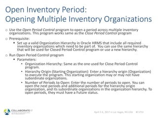 April 2-6, 2017 in Las Vegas, NV USA #C17LV
Open Inventory Period:
Opening Multiple Inventory Organizations
o Use the Open Period Control program to open a period across multiple inventory
organizations. This program works same as the Close Period Control program
o Prerequisite:
 Set up a valid Organization Hierarchy in Oracle HRMS that include all required
inventory organizations which need to be part of. You can use the same hierarchy
that will be used for Closed Period Control program or use a new hierarchy.
o Run Open Period Control program
 Parameters:
• Organization Hierarchy: Same as the one used for Close Period Control
program.
• Hierarchy Origin (Starting Organization): Enter a hierarchy origin (Organization)
to execute the program. This starting organization may or may not have
subordinate organizations.
• Number of Periods to Open: Enter the number of periods to open. You can
open the next periods and additional periods for the hierarchy origin
organization, and its subordinate organizations in the organization hierarchy. To
open periods, they must have a Future status.
 