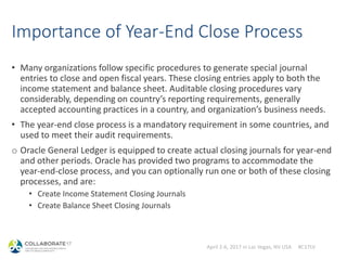 April 2-6, 2017 in Las Vegas, NV USA #C17LV
Importance of Year-End Close Process
• Many organizations follow specific procedures to generate special journal
entries to close and open fiscal years. These closing entries apply to both the
income statement and balance sheet. Auditable closing procedures vary
considerably, depending on country’s reporting requirements, generally
accepted accounting practices in a country, and organization’s business needs.
• The year-end close process is a mandatory requirement in some countries, and
used to meet their audit requirements.
o Oracle General Ledger is equipped to create actual closing journals for year-end
and other periods. Oracle has provided two programs to accommodate the
year-end-close process, and you can optionally run one or both of these closing
processes, and are:
• Create Income Statement Closing Journals
• Create Balance Sheet Closing Journals
 