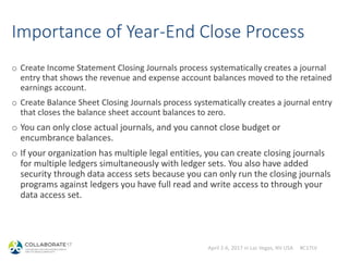 April 2-6, 2017 in Las Vegas, NV USA #C17LV
Importance of Year-End Close Process
o Create Income Statement Closing Journals process systematically creates a journal
entry that shows the revenue and expense account balances moved to the retained
earnings account.
o Create Balance Sheet Closing Journals process systematically creates a journal entry
that closes the balance sheet account balances to zero.
o You can only close actual journals, and you cannot close budget or
encumbrance balances.
o If your organization has multiple legal entities, you can create closing journals
for multiple ledgers simultaneously with ledger sets. You also have added
security through data access sets because you can only run the closing journals
programs against ledgers you have full read and write access to through your
data access set.
 