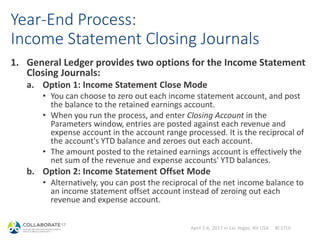 April 2-6, 2017 in Las Vegas, NV USA #C17LV
Year-End Process:
Income Statement Closing Journals
1. General Ledger provides two options for the Income Statement
Closing Journals:
a. Option 1: Income Statement Close Mode
• You can choose to zero out each income statement account, and post
the balance to the retained earnings account.
• When you run the process, and enter Closing Account in the
Parameters window, entries are posted against each revenue and
expense account in the account range processed. It is the reciprocal of
the account's YTD balance and zeroes out each account.
• The amount posted to the retained earnings account is effectively the
net sum of the revenue and expense accounts' YTD balances.
b. Option 2: Income Statement Offset Mode
• Alternatively, you can post the reciprocal of the net income balance to
an income statement offset account instead of zeroing out each
revenue and expense account.
 