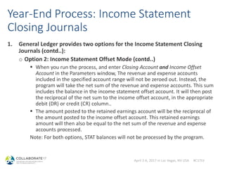 April 2-6, 2017 in Las Vegas, NV USA #C17LV
Year-End Process: Income Statement
Closing Journals
1. General Ledger provides two options for the Income Statement Closing
Journals (contd..):
o Option 2: Income Statement Offset Mode (contd..)
 When you run the process, and enter Closing Account and Income Offset
Account in the Parameters window, The revenue and expense accounts
included in the specified account range will not be zeroed out. Instead, the
program will take the net sum of the revenue and expense accounts. This sum
includes the balance in the income statement offset account. It will then post
the reciprocal of the net sum to the income offset account, in the appropriate
debit (DR) or credit (CR) column..
 The amount posted to the retained earnings account will be the reciprocal of
the amount posted to the income offset account. This retained earnings
amount will then also be equal to the net sum of the revenue and expense
accounts processed.
Note: For both options, STAT balances will not be processed by the program.
 