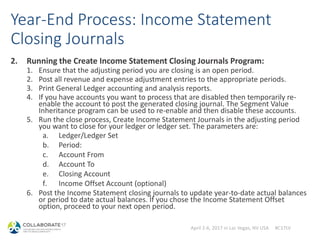 April 2-6, 2017 in Las Vegas, NV USA #C17LV
Year-End Process: Income Statement
Closing Journals
2. Running the Create Income Statement Closing Journals Program:
1. Ensure that the adjusting period you are closing is an open period.
2. Post all revenue and expense adjustment entries to the appropriate periods.
3. Print General Ledger accounting and analysis reports.
4. If you have accounts you want to process that are disabled then temporarily re-
enable the account to post the generated closing journal. The Segment Value
Inheritance program can be used to re-enable and then disable these accounts.
5. Run the close process, Create Income Statement Journals in the adjusting period
you want to close for your ledger or ledger set. The parameters are:
a. Ledger/Ledger Set
b. Period:
c. Account From
d. Account To
e. Closing Account
f. Income Offset Account (optional)
6. Post the Income Statement closing journals to update year-to-date actual balances
or period to date actual balances. If you chose the Income Statement Offset
option, proceed to your next open period.
 