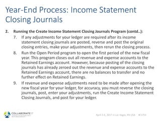 April 2-6, 2017 in Las Vegas, NV USA #C17LV
Year-End Process: Income Statement
Closing Journals
2. Running the Create Income Statement Closing Journals Program (contd..):
7. If any adjustments for your ledger are required after its income
statement closing journals are posted, reverse and post the original
closing entries, make your adjustments, then rerun the closing process.
8. Run the Open Period program to open the first period of the new fiscal
year. This program closes out all revenue and expense accounts to the
Retained Earnings account. However, because posting of the closing
journals has already zeroed out the revenue and expense accounts to the
Retained Earnings account, there are no balances to transfer and no
further effect on Retained Earnings.
9. If revenue and expense adjustments need to be made after opening the
new fiscal year for your ledger, for accuracy, you must reverse the closing
journals, post, enter your adjustments, run the Create Income Statement
Closing Journals, and post for your ledger.
 