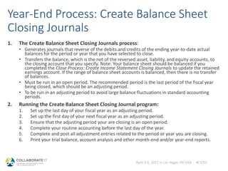 April 2-6, 2017 in Las Vegas, NV USA #C17LV
Year-End Process: Create Balance Sheet
Closing Journals
1. The Create Balance Sheet Closing Journals process:
• Generates journals that reverse of the debits and credits of the ending year-to-date actual
balances for the period or year that you have selected to close.
• Transfers the balance, which is the net of the reversed asset, liability, and equity accounts, to
the closing account that you specify. Note: Your balance sheet should be balanced if you
completed the Close Process: Create Income Statement Closing Journals to update the retained
earnings account. If the range of balance sheet accounts is balanced, then there is no transfer
of balances.
• Must be run in an open period. The recommended period is the last period of the fiscal year
being closed, which should be an adjusting period.
• To be run in an adjusting period to avoid large balance fluctuations in standard accounting
periods.
2. Running the Create Balance Sheet Closing Journal program:
1. Set up the last day of your fiscal year as an adjusting period.
2. Set up the first day of your next fiscal year as an adjusting period.
3. Ensure that the adjusting period your are closing is an open period.
4. Complete your routine accounting before the last day of the year.
5. Complete and post all adjustment entries related to the period or year you are closing.
6. Print your trial balance, account analysis and other month-end and/or year-end reports.
 
