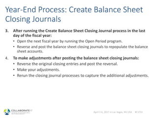 April 2-6, 2017 in Las Vegas, NV USA #C17LV
Year-End Process: Create Balance Sheet
Closing Journals
3. After running the Create Balance Sheet Closing Journal process in the last
day of the fiscal year:
• Open the next fiscal year by running the Open Period program.
• Reverse and post the balance sheet closing journals to repopulate the balance
sheet accounts.
4. To make adjustments after posting the balance sheet closing journals:
• Reverse the original closing entries and post the reversal.
• Make your adjustments.
• Rerun the closing journal processes to capture the additional adjustments.
 