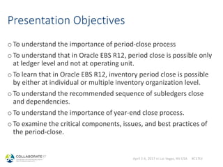 April 2-6, 2017 in Las Vegas, NV USA #C17LV
Presentation Objectives
oTo understand the importance of period-close process
oTo understand that in Oracle EBS R12, period close is possible only
at ledger level and not at operating unit.
oTo learn that in Oracle EBS R12, inventory period close is possible
by either at individual or multiple inventory organization level.
oTo understand the recommended sequence of subledgers close
and dependencies.
oTo understand the importance of year-end close process.
oTo examine the critical components, issues, and best practices of
the period-close.
 