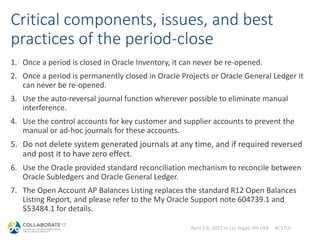 April 2-6, 2017 in Las Vegas, NV USA #C17LV
Critical components, issues, and best
practices of the period-close
1. Once a period is closed in Oracle Inventory, it can never be re-opened.
2. Once a period is permanently closed in Oracle Projects or Oracle General Ledger it
can never be re-opened.
3. Use the auto-reversal journal function wherever possible to eliminate manual
interference.
4. Use the control accounts for key customer and supplier accounts to prevent the
manual or ad-hoc journals for these accounts.
5. Do not delete system generated journals at any time, and if required reversed
and post it to have zero effect.
6. Use the Oracle provided standard reconciliation mechanism to reconcile between
Oracle Subledgers and Oracle General Ledger.
7. The Open Account AP Balances Listing replaces the standard R12 Open Balances
Listing Report, and please refer to the My Oracle Support note 604739.1 and
553484.1 for details.
 