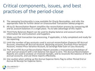 April 2-6, 2017 in Las Vegas, NV USA #C17LV
Critical components, issues, and best
practices of the period-close
8. The sweeping functionality is now available for Oracle Receivables, and refer the
appropriate note for further detail on Unaccounted Transaction Sweep program.
9. AR to GL Reconciliation Report simplifies the reconciliation process by comparing AR
and GL account balances in a single place. Try to take advantage of this report.
10. Third Party Balances Report can be used to display balance and account activity
information for and Customers and Suppliers.
11. Make sure that transaction tax processing, if applicable, is fully completed and ready for
tax reporting.
12. Limit the number of key accounts used in accrual reconciliation (Expense AP Accrual
Account, Inventory AP Accrual Account, Receiving account, Purchase Price Variance
Account, Invoice Price Variance Account, & Exchange Rate Gain or Loss Account).
13. The AP and PO Accrual Reconciliation Report provides a transactional breakdown of
each accrual account with a net balance not equal to zero. The Accrual Reconciliation
Reports are used to analyze un-invoiced receipts, and to reconcile the balance of the AP
accrual accounts, and use these reports effectively.
14. Use caution when setting up the Accrue Expense Items flag to either Period End or
Accrue At Receipt for Expense Items.
 