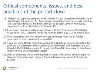 April 2-6, 2017 in Las Vegas, NV USA #C17LV
Critical components, issues, and best
practices of the period-close
18. There is no separate program in R12 Oracle Assets to perform the rollback in
(which was the case in 11i). Any changes on a depreciated asset will result in
an automatic rollback. Rollback takes place at Asset Level in Release 12
compared to Asset Book level in Release 11i.
19.As of now, there is no integration between Oracle Treasury and Subledger
Accounting (SLA). Treasury sends the journals directly to GL and not via SLA.
20.Maintain period-end and period-average exchange rates for all foreign
currencies to which you want to translate.
21.If you are using Oracle Financials Accounting Hub to generate accounting for
your 3rd party systems, the accounting journal details will automatically by
stored in the XLA tables, prior to being transferred (in summary or detail) and
imported into Oracle General Ledger.
22.Limit or eliminate the use of suspense account. If suspense accounting is not
allowed, Oracle General Ledger will not automatically post out-of-balance
batches
 