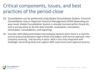 April 2-6, 2017 in Las Vegas, NV USA #C17LV
Critical components, issues, and best
practices of the period-close
23. Consolidation can be performed using Global Consolidation System, Financial
Consolidation Hub or Hyperion Financial Management (HFM) depending on
your need. Global Consolidation System is already licensed within Oracle GL,
and is one go place to do the data transfer, revaluation, translation,
elimination, consolidation, and reporting
24. Consider AGIS (Advanced Global Intercompany System) when there is a need for
journal processing between legal entities and ledgers with journal approval, inter-
company invoicing, and security in place. AGIS is also fully integrated with
Subledger Accounting (SLA) and support AME supervisory level approval process.
 