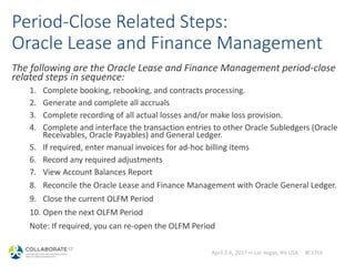 April 2-6, 2017 in Las Vegas, NV USA #C17LV
Period-Close Related Steps:
Oracle Lease and Finance Management
The following are the Oracle Lease and Finance Management period-close
related steps in sequence:
1. Complete booking, rebooking, and contracts processing.
2. Generate and complete all accruals
3. Complete recording of all actual losses and/or make loss provision.
4. Complete and interface the transaction entries to other Oracle Subledgers (Oracle
Receivables, Oracle Payables) and General Ledger.
5. If required, enter manual invoices for ad-hoc billing items
6. Record any required adjustments
7. View Account Balances Report
8. Reconcile the Oracle Lease and Finance Management with Oracle General Ledger.
9. Close the current OLFM Period
10. Open the next OLFM Period
Note: If required, you can re-open the OLFM Period
 
