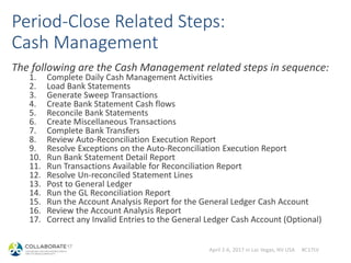 April 2-6, 2017 in Las Vegas, NV USA #C17LV
Period-Close Related Steps:
Cash Management
The following are the Cash Management related steps in sequence:
1. Complete Daily Cash Management Activities
2. Load Bank Statements
3. Generate Sweep Transactions
4. Create Bank Statement Cash flows
5. Reconcile Bank Statements
6. Create Miscellaneous Transactions
7. Complete Bank Transfers
8. Review Auto-Reconciliation Execution Report
9. Resolve Exceptions on the Auto-Reconciliation Execution Report
10. Run Bank Statement Detail Report
11. Run Transactions Available for Reconciliation Report
12. Resolve Un-reconciled Statement Lines
13. Post to General Ledger
14. Run the GL Reconciliation Report
15. Run the Account Analysis Report for the General Ledger Cash Account
16. Review the Account Analysis Report
17. Correct any Invalid Entries to the General Ledger Cash Account (Optional)
 