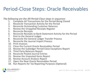 April 2-6, 2017 in Las Vegas, NV USA #C17LV
Period-Close Steps: Oracle Receivables
The following are the AR Period-Close steps in sequence:
1. Complete All Transactions for the Period Being Closed
2. Reconcile Transaction Activity for the Period
3. Reconcile Outstanding Customer Balances
4. Review the Unapplied Receipts Register
5. Reconcile Receipts
6. Reconcile Receipts to Bank Statement Activity for the Period
7. Post to the General Ledger
8. Reconcile the General Ledger Transfer Process
9. Reconcile the Journal Import Process
10. Print Invoices
11. Close the Current Oracle Receivables Period
12. Review the Subledger Period Close Exceptions Report
13. Third Party Balances Report
14. Reconcile Posted Journal Entries
15. Review the Unposted Items Report
16. Review Account Analysis Report
17. Open the Next Oracle Receivables Period
18. Run Reports for Tax Reporting Purposes (Optional)
 