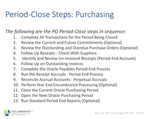 April 2-6, 2017 in Las Vegas, NV USA #C17LV
Period-Close Steps: Purchasing
The following are the PO Period-Close steps in sequence:
1. Complete All Transactions for the Period Being Closed
2. Review the Current and Future Commitments (Optional)
3. Review the Outstanding and Overdue Purchase Orders (Optional)
4. Follow Up Receipts - Check With Suppliers
5. Identify and Review Un-invoiced Receipts (Period-End Accruals)
6. Follow Up on Outstanding Invoices
7. Complete the Oracle Payables Period-End Process
8. Run the Receipt Accruals - Period End Process
9. Reconcile Accrual Accounts - Perpetual Accruals
10. Perform Year End Encumbrance Processing (Optional)
11. Close the Current Oracle Purchasing Period
12. Open the Next Oracle Purchasing Period
13. Run Standard Period End Reports (Optional)
 
