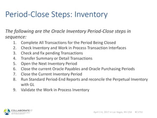 April 2-6, 2017 in Las Vegas, NV USA #C17LV
Period-Close Steps: Inventory
The following are the Oracle Inventory Period-Close steps in
sequence:
1. Complete All Transactions for the Period Being Closed
2. Check Inventory and Work in Process Transaction Interfaces
3. Check and fix pending Transactions
4. Transfer Summary or Detail Transactions
5. Open the Next Inventory Period
6. Close the current Oracle Payables and Oracle Purchasing Periods
7. Close the Current Inventory Period
8. Run Standard Period-End Reports and reconcile the Perpetual Inventory
with GL
9. Validate the Work in Process Inventory
 