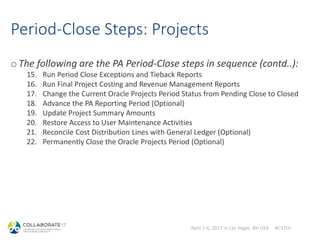 April 2-6, 2017 in Las Vegas, NV USA #C17LV
Period-Close Steps: Projects
oThe following are the PA Period-Close steps in sequence (contd..):
15. Run Period Close Exceptions and Tieback Reports
16. Run Final Project Costing and Revenue Management Reports
17. Change the Current Oracle Projects Period Status from Pending Close to Closed
18. Advance the PA Reporting Period (Optional)
19. Update Project Summary Amounts
20. Restore Access to User Maintenance Activities
21. Reconcile Cost Distribution Lines with General Ledger (Optional)
22. Permanently Close the Oracle Projects Period (Optional)
 