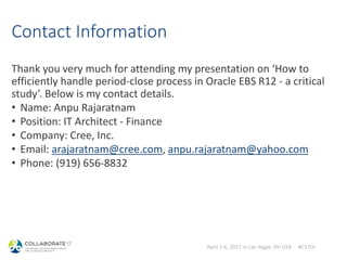 April 2-6, 2017 in Las Vegas, NV USA #C17LV
Contact Information
Thank you very much for attending my presentation on ‘How to
efficiently handle period-close process in Oracle EBS R12 - a critical
study’. Below is my contact details.
• Name: Anpu Rajaratnam
• Position: IT Architect - Finance
• Company: Cree, Inc.
• Email: arajaratnam@cree.com, anpu.rajaratnam@yahoo.com
• Phone: (919) 656-8832
 