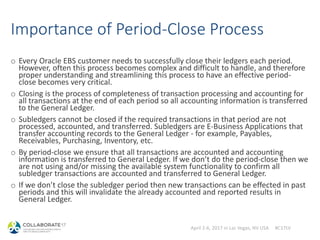 April 2-6, 2017 in Las Vegas, NV USA #C17LV
Importance of Period-Close Process
o Every Oracle EBS customer needs to successfully close their ledgers each period.
However, often this process becomes complex and difficult to handle, and therefore
proper understanding and streamlining this process to have an effective period-
close becomes very critical.
o Closing is the process of completeness of transaction processing and accounting for
all transactions at the end of each period so all accounting information is transferred
to the General Ledger.
o Subledgers cannot be closed if the required transactions in that period are not
processed, accounted, and transferred. Subledgers are E-Business Applications that
transfer accounting records to the General Ledger - for example, Payables,
Receivables, Purchasing, Inventory, etc.
o By period-close we ensure that all transactions are accounted and accounting
information is transferred to General Ledger. If we don’t do the period-close then we
are not using and/or missing the available system functionality to confirm all
subledger transactions are accounted and transferred to General Ledger.
o If we don’t close the subledger period then new transactions can be effected in past
periods and this will invalidate the already accounted and reported results in
General Ledger.
 