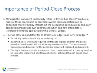 April 2-6, 2017 in Las Vegas, NV USA #C17LV
Importance of Period-Close Process
o Although this document particularly refers to ‘Period-End Close Procedures’,
many of these procedures or processes within each application can be
performed more regularly throughout the accounting period as required. Each
application provides its own control as to when and how often data is
transferred from the application to the General Ledger.
o Is period-close is mandatory for all Oracle Sub-ledgers and General Ledger?
 Technically period-close is not a mandatory task.
 By period-close, we ensure required controls are in place and met and once a
period is closed system will not allow any new transactions. This ensures only
transactions and journals for the period are processed, recorded, and reported.
 The key is that once results are reported then transactions and accounting need to
be frozen for that period, and this can be better achieved through period-close
process.
 