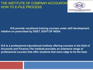 THE INSTITUTE OF COMPANY ACCOUNTANTS (ICA)
HOW TO E-FILE PROCESS
ICA provide vocational training courses under skill development
initative on prescribed by DGET, GOVT.OF INDIA.
ICA is a professional educational institute offering courses in the field of
Accounts and Finance.The institute provides an extensive range of
professional courses that offer students that extra edge to be the best.
 