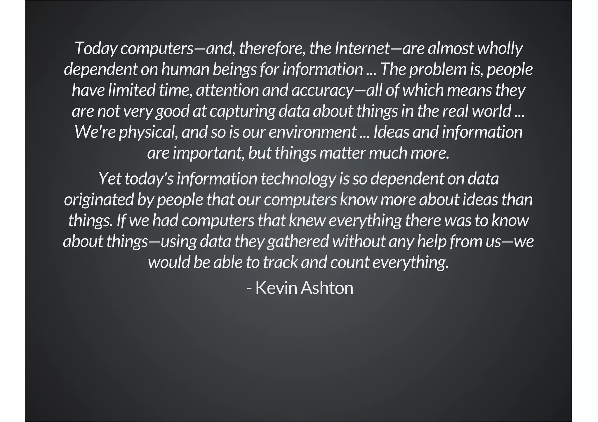 Today computers—and, therefore, the Internet—are almost wholly
dependent on human beings for information ... The problem is, people
have limited time, attention and accuracy—all of which means they
are not very good at capturing data about things in the real world ...
We're physical, and so is our environment ... Ideas and information
are important, but things matter much more.
Yet today's information technology is so dependent on data
originated by people that our computers know more about ideas than
things. If we had computers that knew everything there was to know
about things—using data they gathered without any help from us—we
would be able to track and count everything.
- Kevin Ashton

 