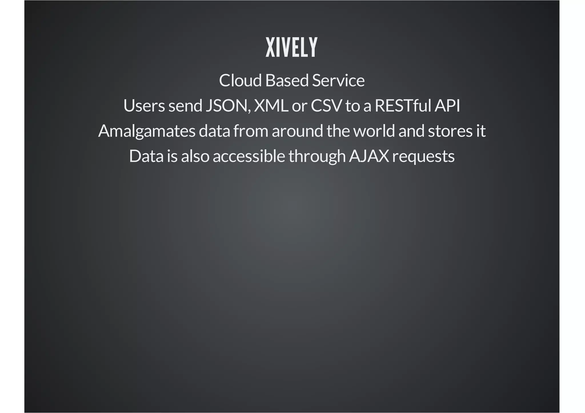 XIVELY
Cloud Based Service
Users send JSON, XML or CSV to a RESTful API
Amalgamates data from around the world and stores it
Data is also accessible through AJAX requests

 