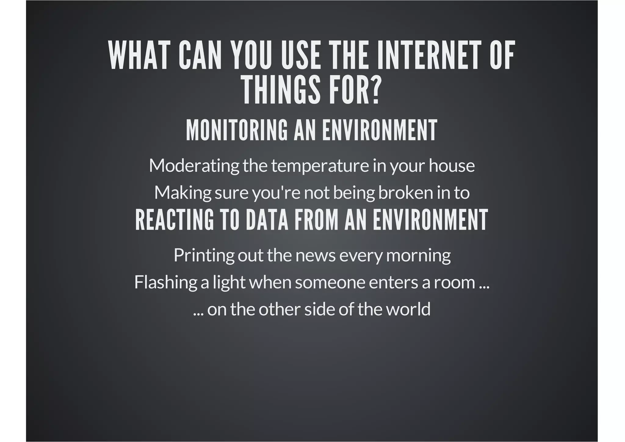 WHAT CAN YOU USE THE INTERNET OF
THINGS FOR?
MONITORING AN ENVIRONMENT

Moderating the temperature in your house
Making sure you're not being broken in to

REACTING TO DATA FROM AN ENVIRONMENT
Printing out the news every morning
Flashing a light when someone enters a room ...
... on the other side of the world

 