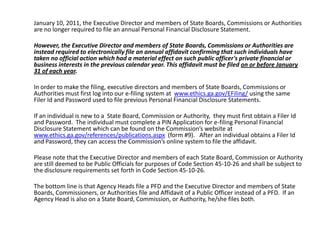 	January 10, 2011, the Executive Director and members of State Boards, Commissions or Authorities are no longer required to file an annual Personal Financial Disclosure Statement.   	However, the Executive Director and members of State Boards, Commissions or Authorities are instead required to electronically file an annual affidavit confirming that such individuals have taken no official action which had a material effect on such public officer's private financial or business interests in the previous calendar year. This affidavit must be filed on or before January 31 of each year.  	In order to make the filing, executive directors and members of State Boards, Commissions or Authorities must first log into our e-filing system at  www.ethics.ga.gov/EFiling/ using the same Filer Id and Password used to file previous Personal Financial Disclosure Statements.  	If an individual is new to a  State Board, Commission or Authority,  they must first obtain a Filer Id and Password.  The individual must complete a PIN Application for e-filing Personal Financial Disclosure Statement which can be found on the Commission’s website at www.ethics.ga.gov/references/publications.aspx  (form #9).   After an individual obtains a Filer Id and Password, they can access the Commission’s online system to file the affidavit.	Please note that the Executive Director and members of each State Board, Commission or Authority are still deemed to be Public Officials for purposes of Code Section 45-10-26 and shall be subject to the disclosure requirements set forth in Code Section 45-10-26. 	The bottom line is that Agency Heads file a PFD and the Executive Director and members of State Boards, Commissioners, or Authorities file and Affidavit of a Public Officer instead of a PFD.  If an Agency Head is also on a State Board, Commission, or Authority, he/she files both.  